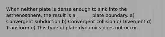 When neither plate is dense enough to sink into the asthenosphere, the result is a ______ plate boundary. a) Convergent subduction b) Convergent collision c) Divergent d) Transform e) This type of plate dynamics does not occur.