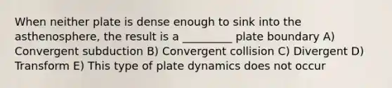 When neither plate is dense enough to sink into the asthenosphere, the result is a _________ plate boundary A) Convergent subduction B) Convergent collision C) Divergent D) Transform E) This type of plate dynamics does not occur