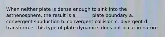 When neither plate is dense enough to sink into the asthenosphere, the result is a ______ plate boundary a. convergent subduction b. convergent collision c. divergent d. transform e. this type of plate dynamics does not occur in nature