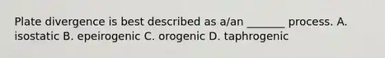 Plate divergence is best described as a/an _______ process. A. isostatic B. epeirogenic C. orogenic D. taphrogenic