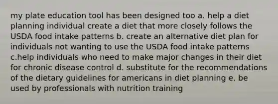 my plate education tool has been designed too a. help a diet planning individual create a diet that more closely follows the USDA food intake patterns b. create an alternative diet plan for individuals not wanting to use the USDA food intake patterns c.help individuals who need to make major changes in their diet for chronic disease control d. substitute for the recommendations of the dietary guidelines for americans in diet planning e. be used by professionals with nutrition training