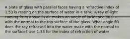 A plate of glass with parallel faces having a refractive index of 1.53 is resting on the surface of water in a tank. A ray of light coming from above in air makes an angle of incidence 36.0 ∘ with the normal to the top surface of the glass. What angle θ3 does the ray refracted into the water make with the normal to the surface? Use 1.33 for the index of refraction of water