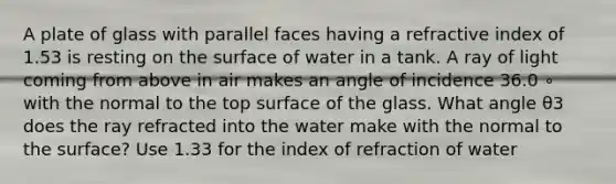 A plate of glass with parallel faces having a refractive index of 1.53 is resting on the surface of water in a tank. A ray of light coming from above in air makes an angle of incidence 36.0 ∘ with the normal to the top surface of the glass. What angle θ3 does the ray refracted into the water make with the normal to the surface? Use 1.33 for the index of refraction of water