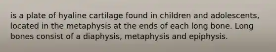 is a plate of hyaline cartilage found in children and adolescents, located in the metaphysis at the ends of each long bone. Long bones consist of a diaphysis, metaphysis and epiphysis.