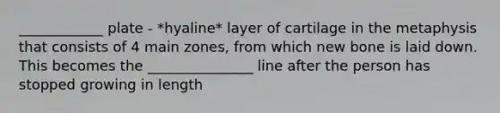 ____________ plate - *hyaline* layer of cartilage in the metaphysis that consists of 4 main zones, from which new bone is laid down. This becomes the _______________ line after the person has stopped growing in length