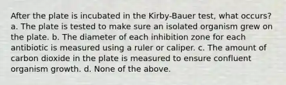 After the plate is incubated in the Kirby-Bauer test, what occurs? a. The plate is tested to make sure an isolated organism grew on the plate. b. The diameter of each inhibition zone for each antibiotic is measured using a ruler or caliper. c. The amount of carbon dioxide in the plate is measured to ensure confluent organism growth. d. None of the above.