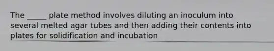 The _____ plate method involves diluting an inoculum into several melted agar tubes and then adding their contents into plates for solidification and incubation