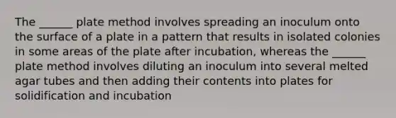 The ______ plate method involves spreading an inoculum onto the surface of a plate in a pattern that results in isolated colonies in some areas of the plate after incubation, whereas the ______ plate method involves diluting an inoculum into several melted agar tubes and then adding their contents into plates for solidification and incubation