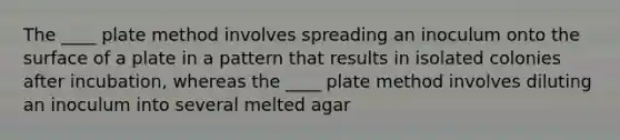 The ____ plate method involves spreading an inoculum onto the surface of a plate in a pattern that results in isolated colonies after incubation, whereas the ____ plate method involves diluting an inoculum into several melted agar