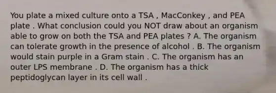 You plate a mixed culture onto a TSA , MacConkey , and PEA plate . What conclusion could you NOT draw about an organism able to grow on both the TSA and PEA plates ? A. The organism can tolerate growth in the presence of alcohol . B. The organism would stain purple in a Gram stain . C. The organism has an outer LPS membrane . D. The organism has a thick peptidoglycan layer in its cell wall .