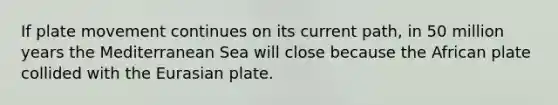 If plate movement continues on its current path, in 50 million years the Mediterranean Sea will close because the African plate collided with the Eurasian plate.