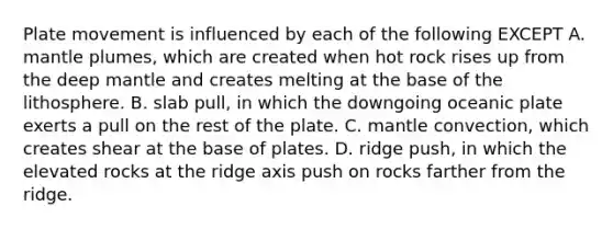 Plate movement is influenced by each of the following EXCEPT A. <a href='https://www.questionai.com/knowledge/knWfSXGhph-mantle-plumes' class='anchor-knowledge'>mantle plumes</a>, which are created when hot rock rises up from the deep mantle and creates melting at the base of the lithosphere. B. slab pull, in which the downgoing oceanic plate exerts a pull on the rest of the plate. C. mantle convection, which creates shear at the base of plates. D. ridge push, in which the elevated rocks at the ridge axis push on rocks farther from the ridge.