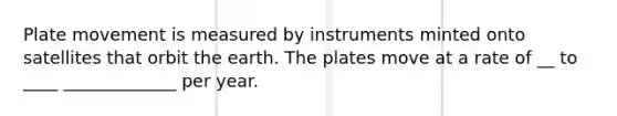 Plate movement is measured by instruments minted onto satellites that orbit the earth. The plates move at a rate of __ to ____ _____________ per year.