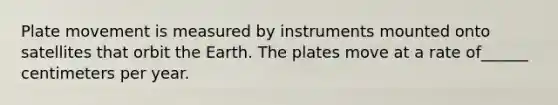 Plate movement is measured by instruments mounted onto satellites that orbit the Earth. The plates move at a rate of______ centimeters per year.