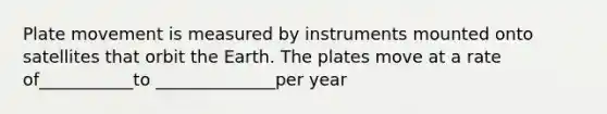 Plate movement is measured by instruments mounted onto satellites that orbit the Earth. The plates move at a rate of___________to ______________per year