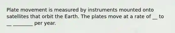 Plate movement is measured by instruments mounted onto satellites that orbit the Earth. The plates move at a rate of __ to __ ________ per year.