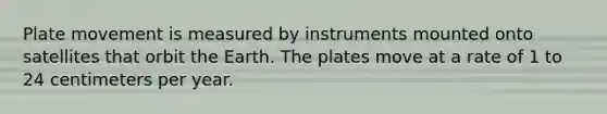 Plate movement is measured by instruments mounted onto satellites that orbit the Earth. The plates move at a rate of 1 to 24 centimeters per year.