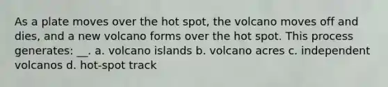 As a plate moves over the hot spot, the volcano moves off and dies, and a new volcano forms over the hot spot. This process generates: __. a. volcano islands b. volcano acres c. independent volcanos d. hot-spot track