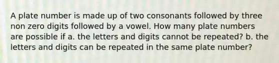 A plate number is made up of two consonants followed by three non zero digits followed by a vowel. How many plate numbers are possible if a. the letters and digits cannot be repeated? b. the letters and digits can be repeated in the same plate number?