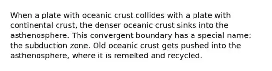 When a plate with oceanic crust collides with a plate with continental crust, the denser oceanic crust sinks into the asthenosphere. This convergent boundary has a special name: the subduction zone. Old oceanic crust gets pushed into the asthenosphere, where it is remelted and recycled.