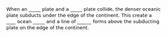 When an _____ plate and a _____ plate collide, the denser oceanic plate subducts under the edge of the continent. This create a ____ ocean _____ and a line of ______ forms above the subducting plate on the edge of the continent.