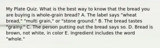 My Plate Quiz. What is the best way to know that the bread you are buying is whole-grain bread? A. The label says "wheat bread," "multi grain," or "stone ground." B. The bread tastes "grainy." C. The person putting out the bread says so. D. Bread is brown, not white, in color E. Ingredient includes the word "whole."