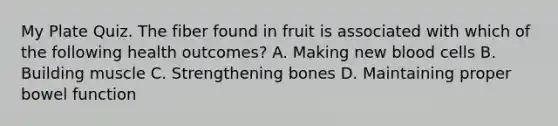 My Plate Quiz. The fiber found in fruit is associated with which of the following health outcomes? A. Making new blood cells B. Building muscle C. Strengthening bones D. Maintaining proper bowel function