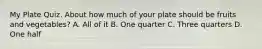 My Plate Quiz. About how much of your plate should be fruits and vegetables? A. All of it B. One quarter C. Three quarters D. One half