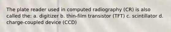 The plate reader used in computed radiography (CR) is also called the: a. digitizer b. thin-film transistor (TFT) c. scintillator d. charge-coupled device (CCD)