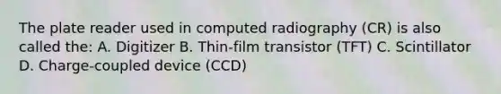 The plate reader used in computed radiography (CR) is also called the: A. Digitizer B. Thin-film transistor (TFT) C. Scintillator D. Charge-coupled device (CCD)