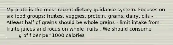 My plate is the most recent dietary guidance system. Focuses on six food groups: fruites, veggies, protein, grains, dairy, oils - Atleast half of grains should be whole grains - limit intake from fruite juices and focus on whole fruits . We should consume _____g of fiber per 1000 calories