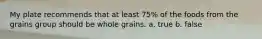 My plate recommends that at least 75% of the foods from the grains group should be whole grains. a. true b. false