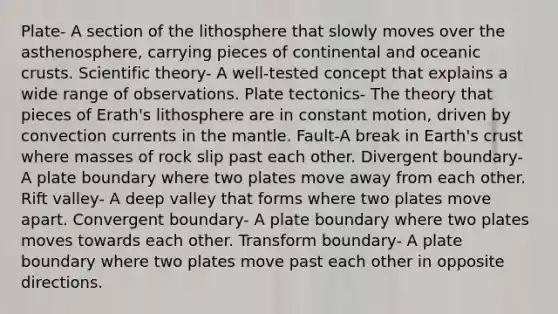 Plate- A section of the lithosphere that slowly moves over the asthenosphere, carrying pieces of continental and oceanic crusts. Scientific theory- A well-tested concept that explains a wide range of observations. Plate tectonics- The theory that pieces of Erath's lithosphere are in constant motion, driven by convection currents in the mantle. Fault-A break in Earth's crust where masses of rock slip past each other. Divergent boundary- A plate boundary where two plates move away from each other. Rift valley- A deep valley that forms where two plates move apart. Convergent boundary- A plate boundary where two plates moves towards each other. Transform boundary- A plate boundary where two plates move past each other in opposite directions.