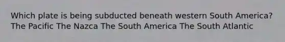 Which plate is being subducted beneath western South America? The Pacific The Nazca The South America The South Atlantic