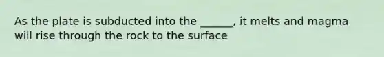 As the plate is subducted into the ______, it melts and magma will rise through the rock to the surface