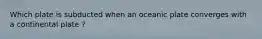 Which plate is subducted when an oceanic plate converges with a continental plate ?