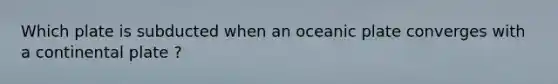 Which plate is subducted when an oceanic plate converges with a continental plate ?
