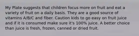 My Plate suggests that children focus more on fruit and eat a variety of fruit on a daily basis. They are a good source of vitamins A/B/C and fiber. Caution kids to go easy on fruit juice and if it is consumed make sure it's 100% juice. A better choice than juice is fresh, frozen, canned or dried fruit.