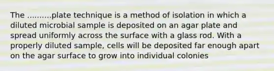 The ..........plate technique is a method of isolation in which a diluted microbial sample is deposited on an agar plate and spread uniformly across the surface with a glass rod. With a properly diluted sample, cells will be deposited far enough apart on the agar surface to grow into individual colonies