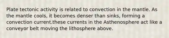 Plate tectonic activity is related to convection in the mantle. As the mantle cools, it becomes denser than sinks, forming a convection current.these currents in the Asthenosphere act like a conveyor belt moving the lithosphere above.