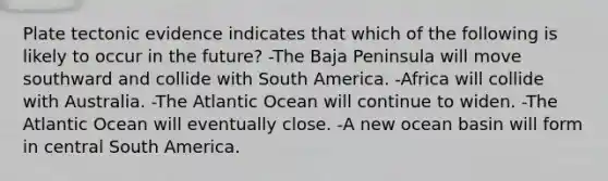 Plate tectonic evidence indicates that which of the following is likely to occur in the future? -The Baja Peninsula will move southward and collide with South America. -Africa will collide with Australia. -The Atlantic Ocean will continue to widen. -The Atlantic Ocean will eventually close. -A new ocean basin will form in central South America.