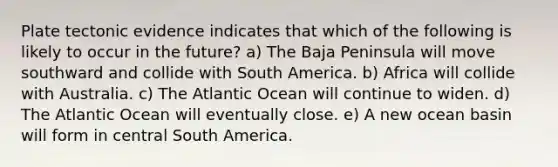 Plate tectonic evidence indicates that which of the following is likely to occur in the future? a) The Baja Peninsula will move southward and collide with South America. b) Africa will collide with Australia. c) The Atlantic Ocean will continue to widen. d) The Atlantic Ocean will eventually close. e) A new ocean basin will form in central South America.