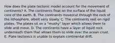 How does the plate tectonic model account for the movement of continents? A. The continents float on the surface of the liquid core of the earth. B. The continents move/cut through the rock of the lithosphere, albeit very slowly. C. The continents rest on rigid plates. The plates sit on a "mushy" layer which allows them to slide and move. D. The continents have a layer of liquid rock underneath them that allows them to slide over the ocean crust. E. Plate tectonics is unable to explain continental drift.