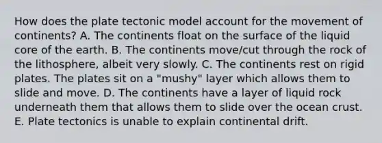 How does the plate tectonic model account for the movement of continents? A. The continents float on the surface of the liquid core of the earth. B. The continents move/cut through the rock of the lithosphere, albeit very slowly. C. The continents rest on rigid plates. The plates sit on a "mushy" layer which allows them to slide and move. D. The continents have a layer of liquid rock underneath them that allows them to slide over the ocean crust. E. Plate tectonics is unable to explain continental drift.