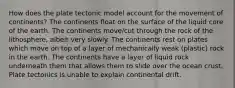 How does the plate tectonic model account for the movement of continents? The continents float on the surface of the liquid core of the earth. The continents move/cut through the rock of the lithosphere, albeit very slowly. The continents rest on plates which move on top of a layer of mechanically weak (plastic) rock in the earth. The continents have a layer of liquid rock underneath them that allows them to slide over the ocean crust. Plate tectonics is unable to explain continental drift.