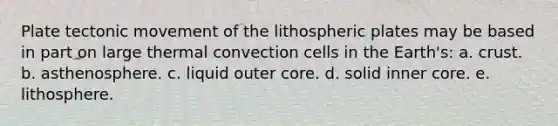 Plate tectonic movement of the lithospheric plates may be based in part on large thermal convection cells in the Earth's: a. crust. b. asthenosphere. c. liquid outer core. d. solid inner core. e. lithosphere.