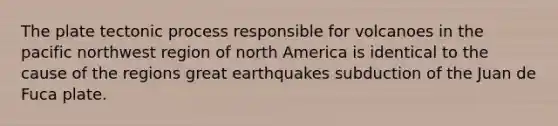 The plate tectonic process responsible for volcanoes in the pacific northwest region of north America is identical to the cause of the regions great earthquakes subduction of the Juan de Fuca plate.