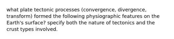 what plate tectonic processes (convergence, divergence, transform) formed the following physiographic features on the Earth's surface? specify both the nature of tectonics and the crust types involved.