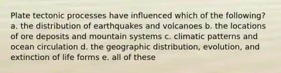 Plate tectonic processes have influenced which of the following? a. the distribution of earthquakes and volcanoes b. the locations of ore deposits and mountain systems c. climatic patterns and ocean circulation d. the geographic distribution, evolution, and extinction of life forms e. all of these