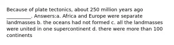 Because of plate tectonics, about 250 million years ago __________. Answers:a. Africa and Europe were separate landmasses b. the oceans had not formed c. all the landmasses were united in one supercontinent d. there were more than 100 continents